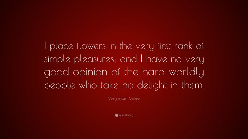 Mary Russell Mitford Quote: “I place flowers in the very first rank of simple pleasures; and I have no very good opinion of the hard worldly people who take no delight in them.”