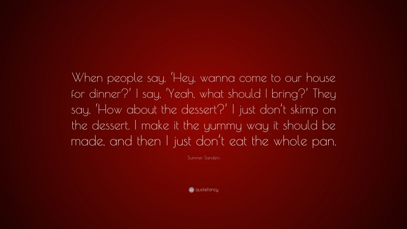 Summer Sanders Quote: “When people say, ‘Hey, wanna come to our house for dinner?’ I say, ‘Yeah, what should I bring?’ They say, ‘How about the dessert?’ I just don’t skimp on the dessert. I make it the yummy way it should be made, and then I just don’t eat the whole pan.”