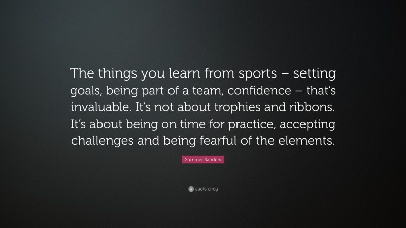 Summer Sanders Quote: “The things you learn from sports – setting goals, being part of a team, confidence – that’s invaluable. It’s not about trophies and ribbons. It’s about being on time for practice, accepting challenges and being fearful of the elements.”