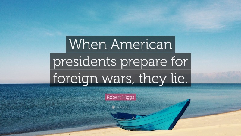 Robert Higgs Quote: “When American presidents prepare for foreign wars, they lie.”