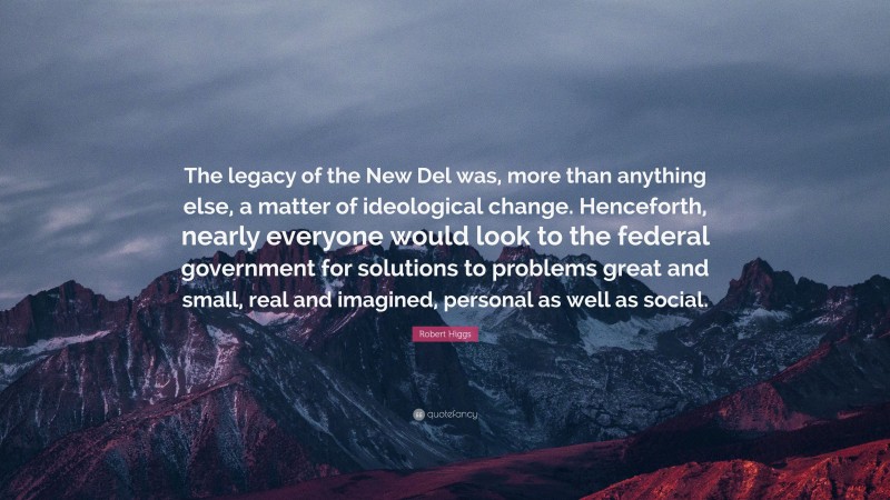 Robert Higgs Quote: “The legacy of the New Del was, more than anything else, a matter of ideological change. Henceforth, nearly everyone would look to the federal government for solutions to problems great and small, real and imagined, personal as well as social.”