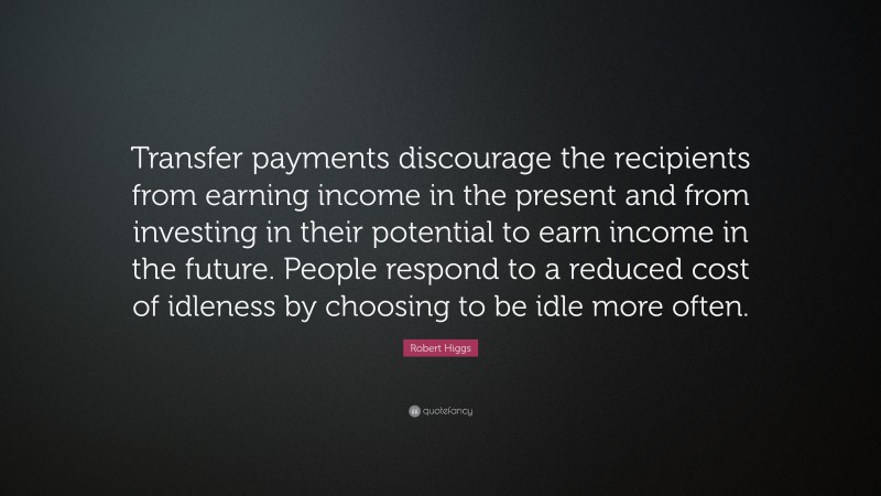 Robert Higgs Quote: “Transfer payments discourage the recipients from earning income in the present and from investing in their potential to earn income in the future. People respond to a reduced cost of idleness by choosing to be idle more often.”