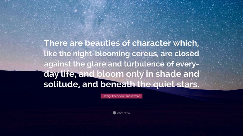 Henry Theodore Tuckerman Quote: “There are beauties of character which, like the night-blooming cereus, are closed against the glare and turbulence of every-day life, and bloom only in shade and solitude, and beneath the quiet stars.”