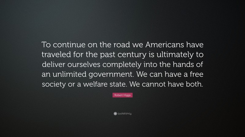 Robert Higgs Quote: “To continue on the road we Americans have traveled for the past century is ultimately to deliver ourselves completely into the hands of an unlimited government. We can have a free society or a welfare state. We cannot have both.”