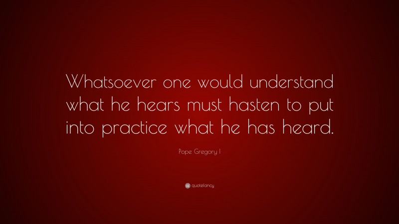 Pope Gregory I Quote: “Whatsoever one would understand what he hears must hasten to put into practice what he has heard.”