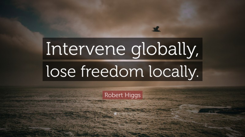 Robert Higgs Quote: “Intervene globally, lose freedom locally.”