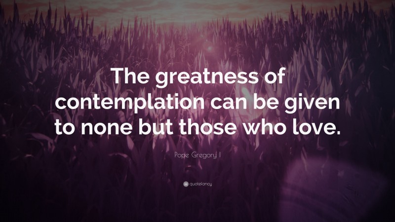 Pope Gregory I Quote: “The greatness of contemplation can be given to none but those who love.”