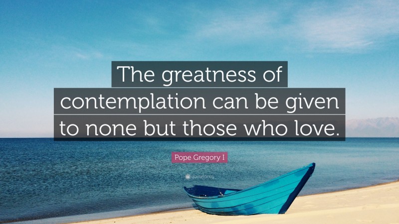 Pope Gregory I Quote: “The greatness of contemplation can be given to none but those who love.”