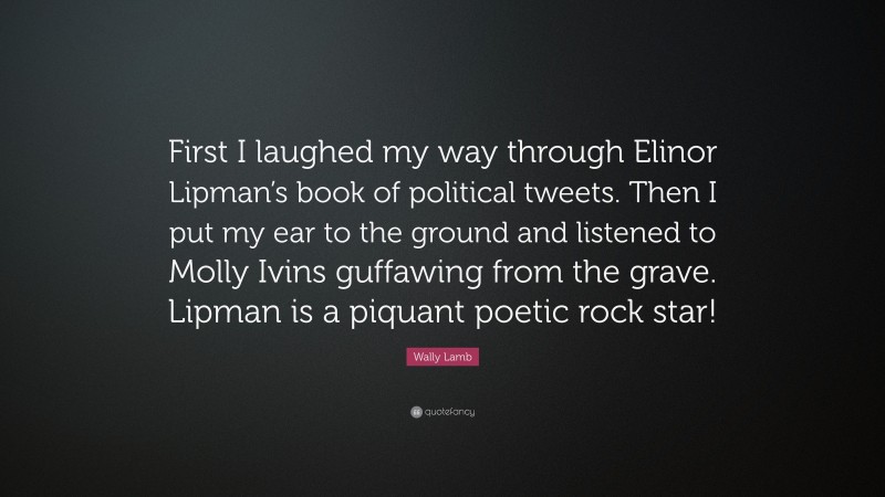 Wally Lamb Quote: “First I laughed my way through Elinor Lipman’s book of political tweets. Then I put my ear to the ground and listened to Molly Ivins guffawing from the grave. Lipman is a piquant poetic rock star!”