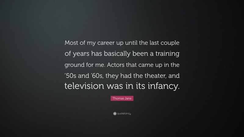 Thomas Jane Quote: “Most of my career up until the last couple of years has basically been a training ground for me. Actors that came up in the ’50s and ’60s, they had the theater, and television was in its infancy.”