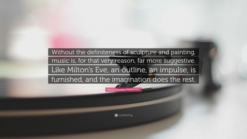 Henry Theodore Tuckerman Quote: “Without the definiteness of sculpture and painting, music is, for that very reason, far more suggestive. Like Milton’s Eve, an outline, an impulse, is furnished, and the imagination does the rest.”