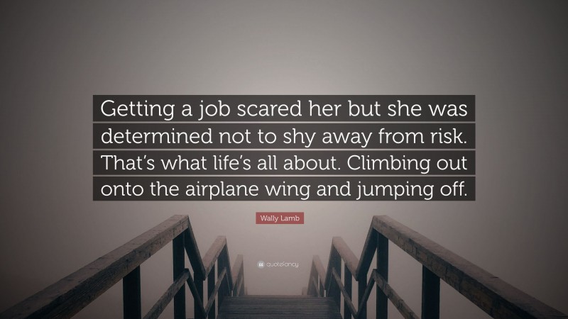 Wally Lamb Quote: “Getting a job scared her but she was determined not to shy away from risk. That’s what life’s all about. Climbing out onto the airplane wing and jumping off.”
