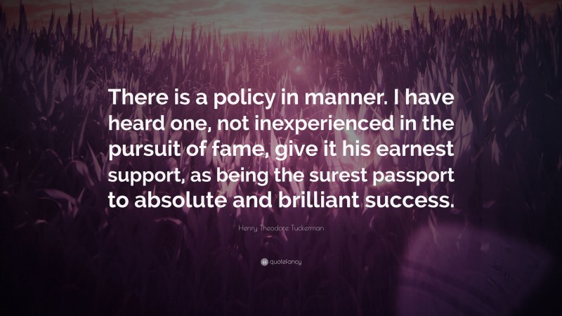 Henry Theodore Tuckerman Quote: “There is a policy in manner. I have heard one, not inexperienced in the pursuit of fame, give it his earnest support, as being the surest passport to absolute and brilliant success.”