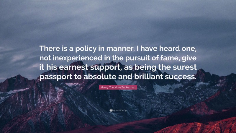 Henry Theodore Tuckerman Quote: “There is a policy in manner. I have heard one, not inexperienced in the pursuit of fame, give it his earnest support, as being the surest passport to absolute and brilliant success.”