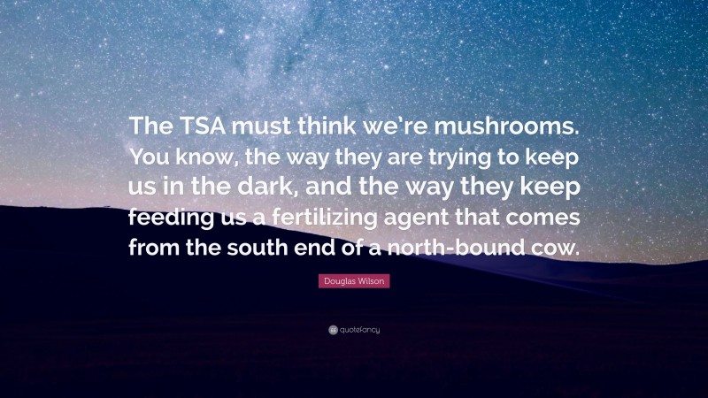 Douglas Wilson Quote: “The TSA must think we’re mushrooms. You know, the way they are trying to keep us in the dark, and the way they keep feeding us a fertilizing agent that comes from the south end of a north-bound cow.”