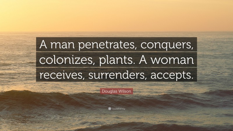 Douglas Wilson Quote: “A man penetrates, conquers, colonizes, plants. A woman receives, surrenders, accepts.”