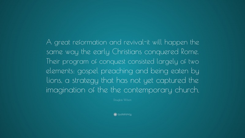Douglas Wilson Quote: “A great reformation and revival-it will happen the same way the early Christians conquered Rome. Their program of conquest consisted largely of two elements: gospel preaching and being eaten by lions, a strategy that has not yet captured the imagination of the the contemporary church.”