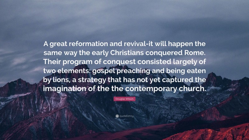 Douglas Wilson Quote: “A great reformation and revival-it will happen the same way the early Christians conquered Rome. Their program of conquest consisted largely of two elements: gospel preaching and being eaten by lions, a strategy that has not yet captured the imagination of the the contemporary church.”