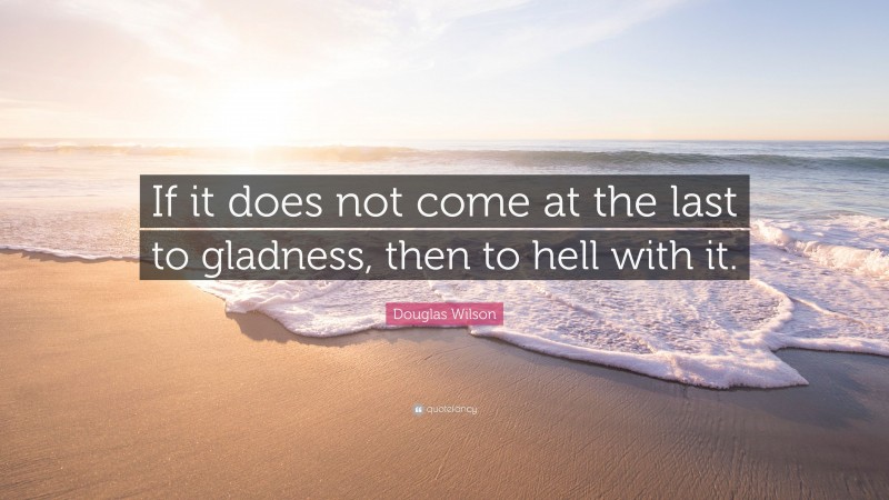 Douglas Wilson Quote: “If it does not come at the last to gladness, then to hell with it.”