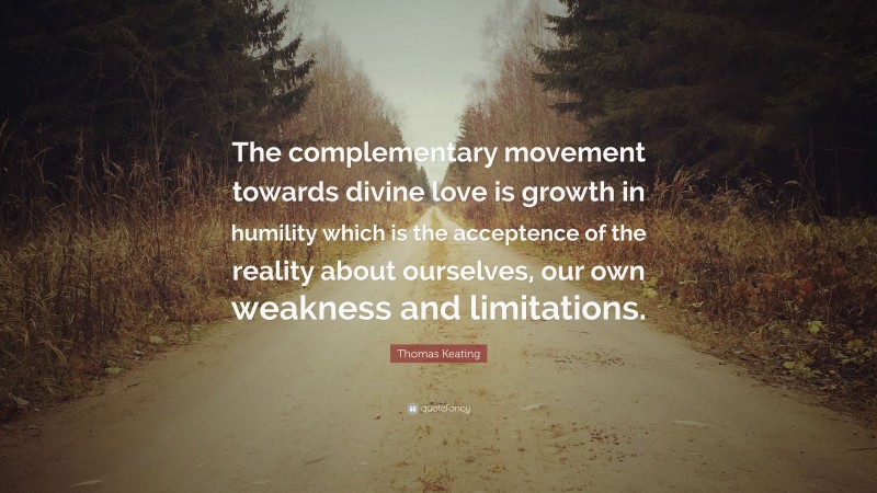 Thomas Keating Quote: “The complementary movement towards divine love is growth in humility which is the acceptence of the reality about ourselves, our own weakness and limitations.”