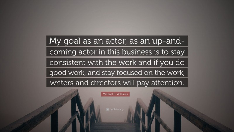 Michael K. Williams Quote: “My goal as an actor, as an up-and-coming actor in this business is to stay consistent with the work and if you do good work, and stay focused on the work, writers and directors will pay attention.”