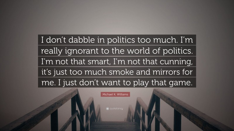 Michael K. Williams Quote: “I don’t dabble in politics too much. I’m really ignorant to the world of politics. I’m not that smart, I’m not that cunning, it’s just too much smoke and mirrors for me. I just don’t want to play that game.”