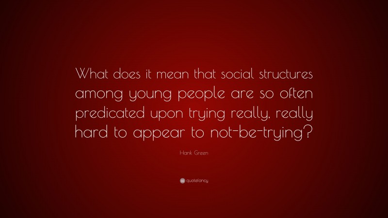 Hank Green Quote: “What does it mean that social structures among young people are so often predicated upon trying really, really hard to appear to not-be-trying?”
