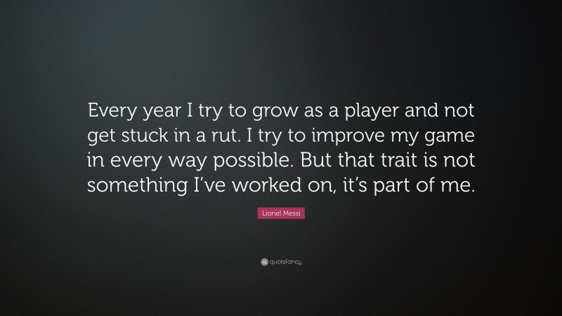Lionel Messi Quote: “Every year I try to grow as a player and not get stuck in a rut. I try to improve my game in every way possible. But that trait is not something I’ve worked on, it’s part of me.”