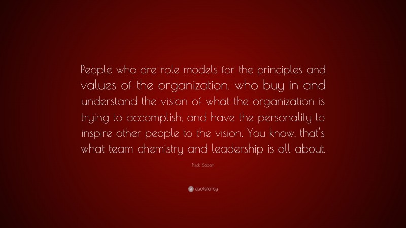 Nick Saban Quote: “People who are role models for the principles and values of the organization, who buy in and understand the vision of what the organization is trying to accomplish, and have the personality to inspire other people to the vision. You know, that’s what team chemistry and leadership is all about.”