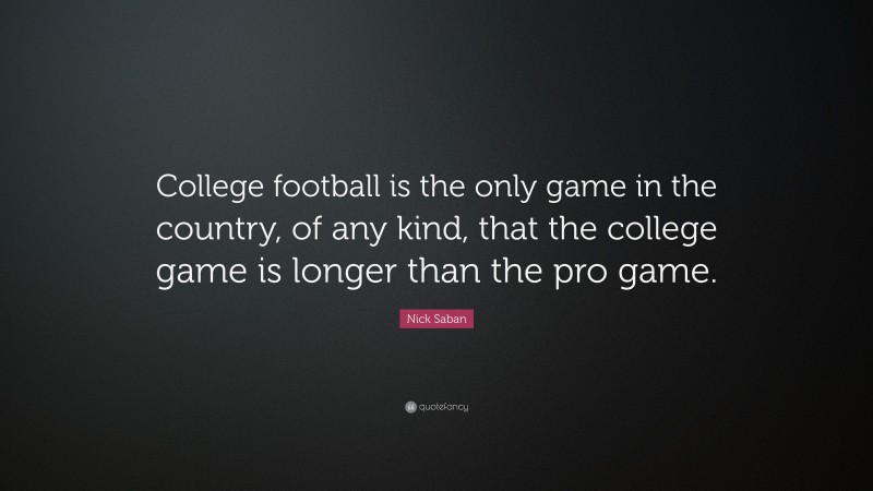 Nick Saban Quote: “College football is the only game in the country, of any kind, that the college game is longer than the pro game.”