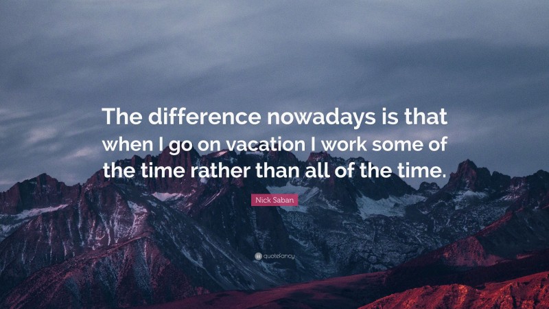 Nick Saban Quote: “The difference nowadays is that when I go on vacation I work some of the time rather than all of the time.”