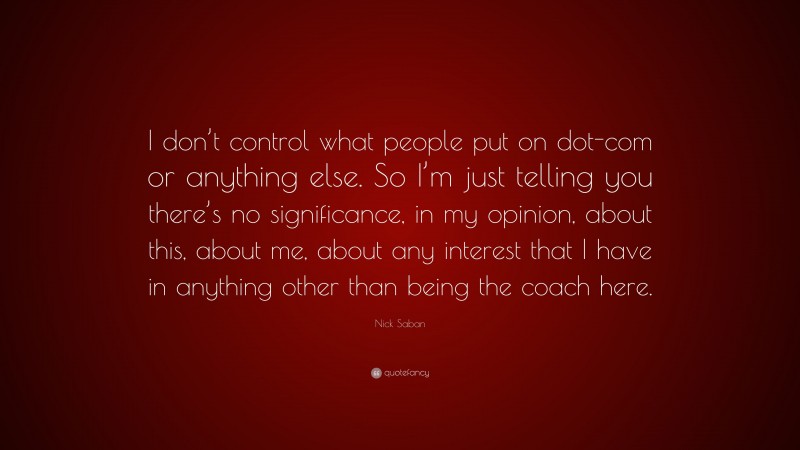 Nick Saban Quote: “I don’t control what people put on dot-com or anything else. So I’m just telling you there’s no significance, in my opinion, about this, about me, about any interest that I have in anything other than being the coach here.”