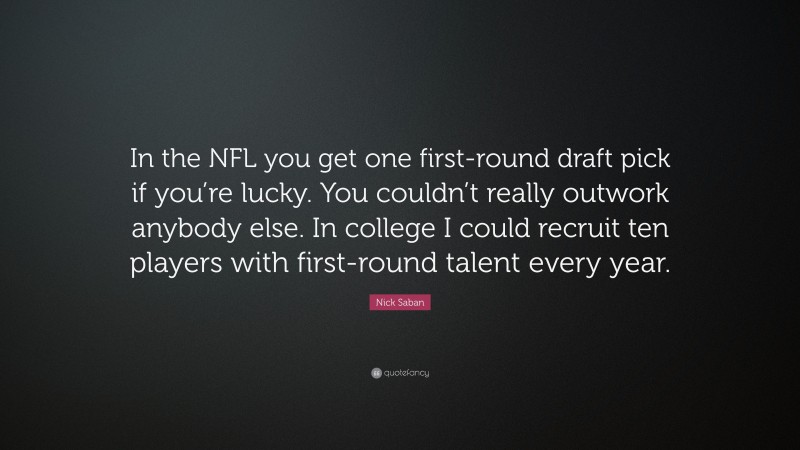 Nick Saban Quote: “In the NFL you get one first-round draft pick if you’re lucky. You couldn’t really outwork anybody else. In college I could recruit ten players with first-round talent every year.”