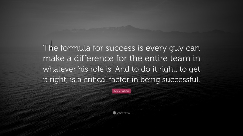 Nick Saban Quote: “The formula for success is every guy can make a difference for the entire team in whatever his role is. And to do it right, to get it right, is a critical factor in being successful.”
