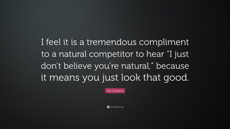 Kai Greene Quote: “I feel it is a tremendous compliment to a natural competitor to hear “I just don’t believe you’re natural,” because it means you just look that good.”