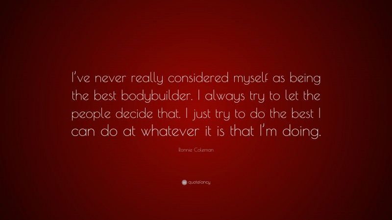 Ronnie Coleman Quote: “I’ve never really considered myself as being the best bodybuilder. I always try to let the people decide that. I just try to do the best I can do at whatever it is that I’m doing.”