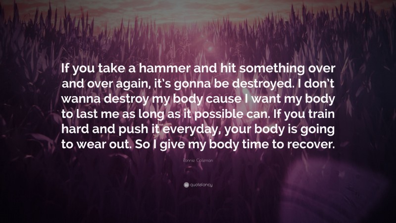 Ronnie Coleman Quote: “If you take a hammer and hit something over and over again, it’s gonna be destroyed. I don’t wanna destroy my body cause I want my body to last me as long as it possible can. If you train hard and push it everyday, your body is going to wear out. So I give my body time to recover.”