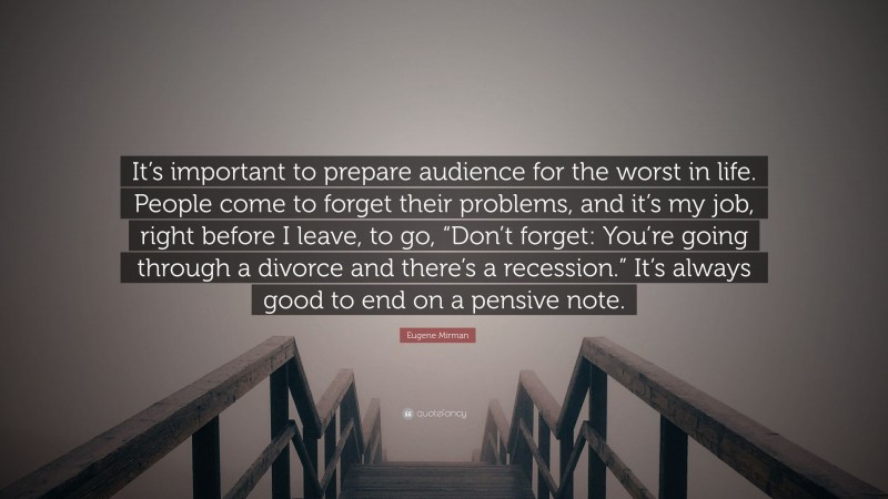 Eugene Mirman Quote: “It’s important to prepare audience for the worst in life. People come to forget their problems, and it’s my job, right before I leave, to go, “Don’t forget: You’re going through a divorce and there’s a recession.” It’s always good to end on a pensive note.”