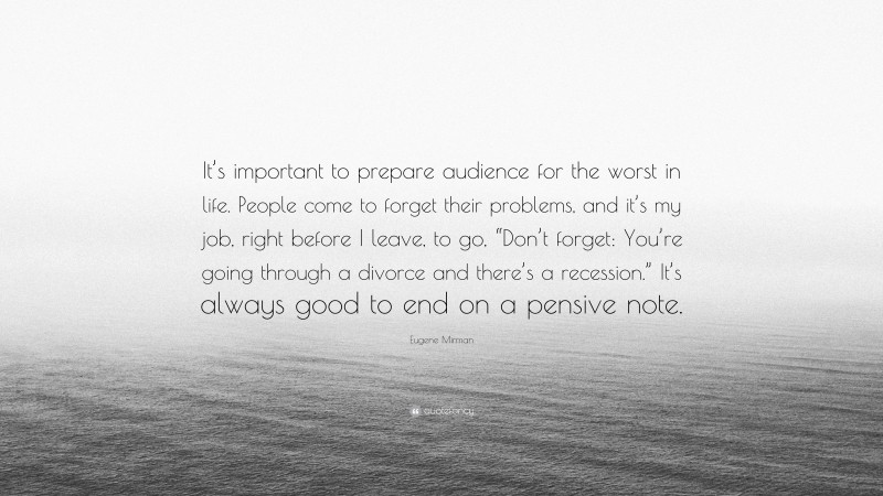 Eugene Mirman Quote: “It’s important to prepare audience for the worst in life. People come to forget their problems, and it’s my job, right before I leave, to go, “Don’t forget: You’re going through a divorce and there’s a recession.” It’s always good to end on a pensive note.”