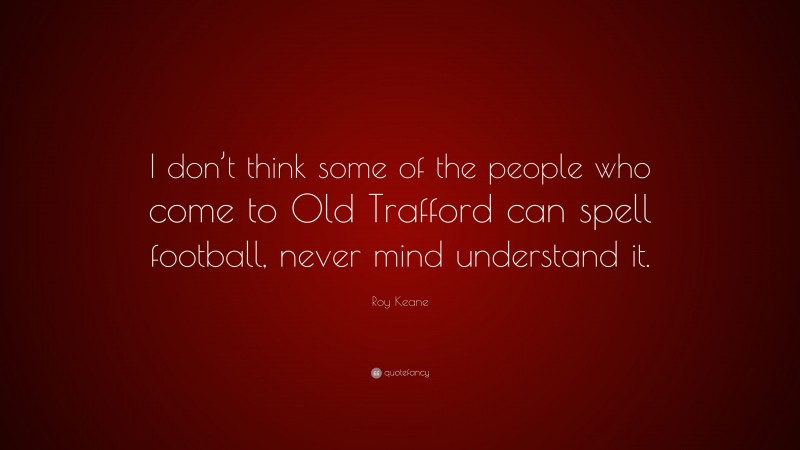 Roy Keane Quote: “I don’t think some of the people who come to Old Trafford can spell football, never mind understand it.”
