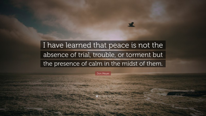 Don Meyer Quote: “I have learned that peace is not the absence of trial, trouble, or torment but the presence of calm in the midst of them.”