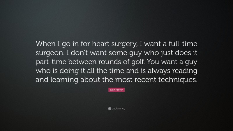 Don Meyer Quote: “When I go in for heart surgery, I want a full-time surgeon. I don’t want some guy who just does it part-time between rounds of golf. You want a guy who is doing it all the time and is always reading and learning about the most recent techniques.”