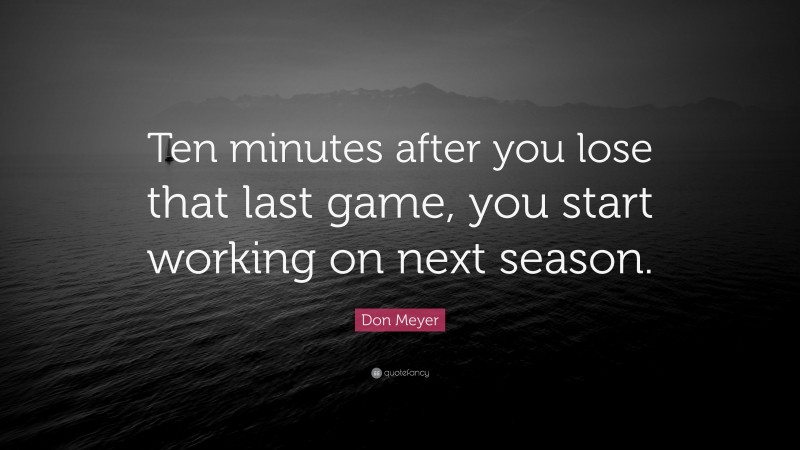 Don Meyer Quote: “Ten minutes after you lose that last game, you start working on next season.”