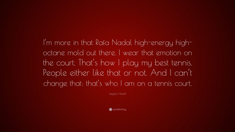 Lleyton Hewitt Quote: “I’m more in that Rafa Nadal high-energy high-octane mold out there. I wear that emotion on the court. That’s how I play my best tennis. People either like that or not. And I can’t change that: that’s who I am on a tennis court.”