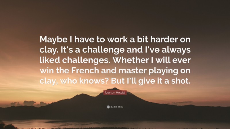 Lleyton Hewitt Quote: “Maybe I have to work a bit harder on clay. It’s a challenge and I’ve always liked challenges. Whether I will ever win the French and master playing on clay, who knows? But I’ll give it a shot.”