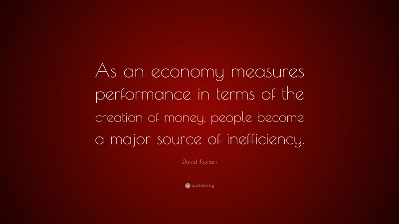 David Korten Quote: “As an economy measures performance in terms of the creation of money, people become a major source of inefficiency.”
