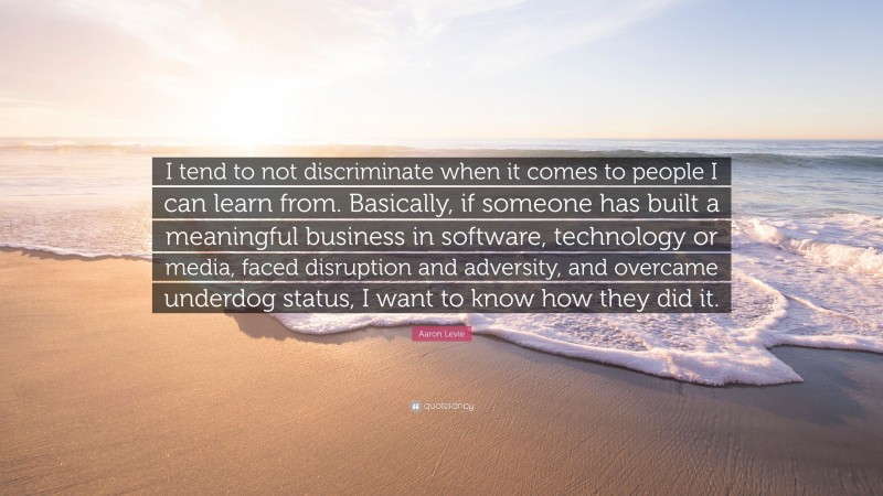 Aaron Levie Quote: “I tend to not discriminate when it comes to people I can learn from. Basically, if someone has built a meaningful business in software, technology or media, faced disruption and adversity, and overcame underdog status, I want to know how they did it.”