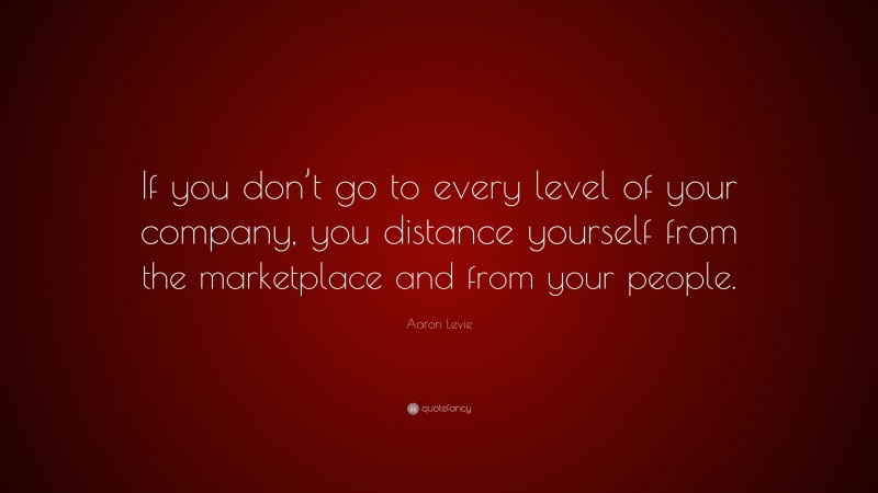 Aaron Levie Quote: “If you don’t go to every level of your company, you distance yourself from the marketplace and from your people.”