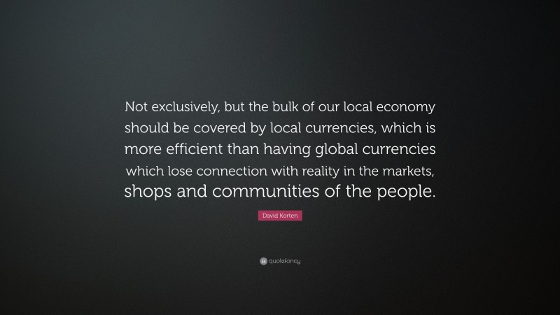 David Korten Quote: “Not exclusively, but the bulk of our local economy should be covered by local currencies, which is more efficient than having global currencies which lose connection with reality in the markets, shops and communities of the people.”