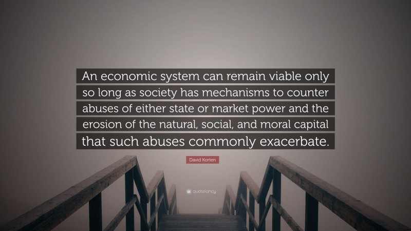 David Korten Quote: “An economic system can remain viable only so long as society has mechanisms to counter abuses of either state or market power and the erosion of the natural, social, and moral capital that such abuses commonly exacerbate.”